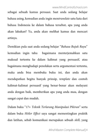 www.MindControlSchool.com
Mind Master Complete Manual | 4
sebagai sebuah kamus persuasi. Saat anda sedang belajar
bahasa asing, kemudian anda ingin mentranslate satu kata dari
bahasa Indonesia ke dalam bahasa tersebut, apa yang anda
akan lakukan? Ya, anda akan melihat kamus dan mencari
artinya.
Demikian pula saat anda sedang belajar “Bahasa Bujuk Rayu”
kemudian ingin tahu bagaimana menterjemahkan satu
maksud tertentu ke dalam kalimat yang persuasif, atau
bagaimana menghadapi penolakan serta argumentasi tertentu,
maka anda bisa membuka buku ini, dan anda akan
mendapatkan begitu banyak prinsip, template dan contoh
kalimat-kalimat persuasif yang benar-benar akan melayani
anda dengan baik, memberikan apa yang anda mau, dengan
sangat cepat dan mudah.
Dalam buku “17+ Teknik Terlarang Manipulasi Pikiran” serta
dalam buku Hitler Effect saya sangat mementingkan praktik
dan latihan, sebab komunikasi merupakan sebuah skill, yang
 