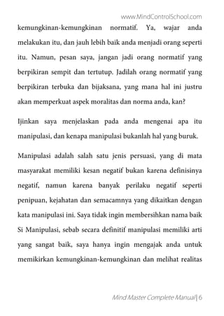 www.MindControlSchool.com
Mind Master Complete Manual | 6
kemungkinan-kemungkinan normatif. Ya, wajar anda
melakukan itu, dan jauh lebih baik anda menjadi orang seperti
itu. Namun, pesan saya, jangan jadi orang normatif yang
berpikiran sempit dan tertutup. Jadilah orang normatif yang
berpikiran terbuka dan bijaksana, yang mana hal ini justru
akan memperkuat aspek moralitas dan norma anda, kan?
Ijinkan saya menjelaskan pada anda mengenai apa itu
manipulasi, dan kenapa manipulasi bukanlah hal yang buruk.
Manipulasi adalah salah satu jenis persuasi, yang di mata
masyarakat memiliki kesan negatif bukan karena definisinya
negatif, namun karena banyak perilaku negatif seperti
penipuan, kejahatan dan semacamnya yang dikaitkan dengan
kata manipulasi ini. Saya tidak ingin membersihkan nama baik
Si Manipulasi, sebab secara definitif manipulasi memiliki arti
yang sangat baik, saya hanya ingin mengajak anda untuk
memikirkan kemungkinan-kemungkinan dan melihat realitas
 