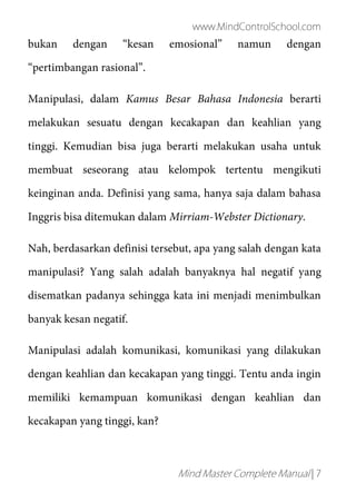 www.MindControlSchool.com
Mind Master Complete Manual | 7
bukan dengan “kesan emosional” namun dengan
“pertimbangan rasional”.
Manipulasi, dalam Kamus Besar Bahasa Indonesia berarti
melakukan sesuatu dengan kecakapan dan keahlian yang
tinggi. Kemudian bisa juga berarti melakukan usaha untuk
membuat seseorang atau kelompok tertentu mengikuti
keinginan anda. Definisi yang sama, hanya saja dalam bahasa
Inggris bisa ditemukan dalam Mirriam-Webster Dictionary.
Nah, berdasarkan definisi tersebut, apa yang salah dengan kata
manipulasi? Yang salah adalah banyaknya hal negatif yang
disematkan padanya sehingga kata ini menjadi menimbulkan
banyak kesan negatif.
Manipulasi adalah komunikasi, komunikasi yang dilakukan
dengan keahlian dan kecakapan yang tinggi. Tentu anda ingin
memiliki kemampuan komunikasi dengan keahlian dan
kecakapan yang tinggi, kan?
 