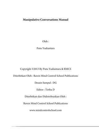 Manipulative Conversations Manual
Oleh :
Putu Yudiantara
Copyright ©2013 By Putu Yudiantara & RMCS
Diterbitkan Oleh : Raven Mind Control School Publications
Desain Sampul : DG
Editor : Tirtha D
Diterbitkan dan Didistribusikan Oleh :
Raven Mind Control School Publications
www.mindcontrolschool.com
 