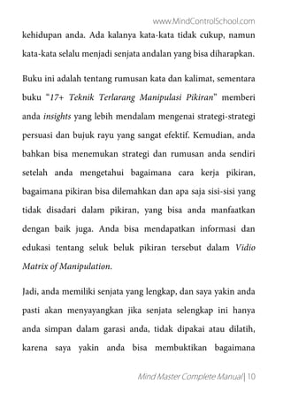www.MindControlSchool.com
Mind Master Complete Manual | 10
kehidupan anda. Ada kalanya kata-kata tidak cukup, namun
kata-kata selalu menjadi senjata andalan yang bisa diharapkan.
Buku ini adalah tentang rumusan kata dan kalimat, sementara
buku “17+ Teknik Terlarang Manipulasi Pikiran” memberi
anda insights yang lebih mendalam mengenai strategi-strategi
persuasi dan bujuk rayu yang sangat efektif. Kemudian, anda
bahkan bisa menemukan strategi dan rumusan anda sendiri
setelah anda mengetahui bagaimana cara kerja pikiran,
bagaimana pikiran bisa dilemahkan dan apa saja sisi-sisi yang
tidak disadari dalam pikiran, yang bisa anda manfaatkan
dengan baik juga. Anda bisa mendapatkan informasi dan
edukasi tentang seluk beluk pikiran tersebut dalam Vidio
Matrix of Manipulation.
Jadi, anda memiliki senjata yang lengkap, dan saya yakin anda
pasti akan menyayangkan jika senjata selengkap ini hanya
anda simpan dalam garasi anda, tidak dipakai atau dilatih,
karena saya yakin anda bisa membuktikan bagaimana
 