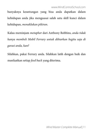 www.MindControlSchool.com
Mind Master Complete Manual | 11
banyaknya keuntungan yang bisa anda dapatkan dalam
kehidupan anda jika menguasai salah satu skill kunci dalam
kehidupan, menaklukan pikiran.
Kalau meminjam metaphor dari Anthony Robbins, anda tidak
hanya membeli Mobil Ferrary untuk dibiarkan begitu saja di
garasi anda, kan?
Silahkan, pakai Ferrary anda. Silahkan latih dengan baik dan
manfaatkan setiap feed back yang diterima.
 
