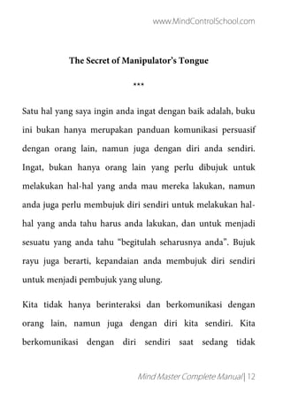 www.MindControlSchool.com
Mind Master Complete Manual | 12
The Secret of Manipulator’s Tongue
***
Satu hal yang saya ingin anda ingat dengan baik adalah, buku
ini bukan hanya merupakan panduan komunikasi persuasif
dengan orang lain, namun juga dengan diri anda sendiri.
Ingat, bukan hanya orang lain yang perlu dibujuk untuk
melakukan hal-hal yang anda mau mereka lakukan, namun
anda juga perlu membujuk diri sendiri untuk melakukan hal-
hal yang anda tahu harus anda lakukan, dan untuk menjadi
sesuatu yang anda tahu “begitulah seharusnya anda”. Bujuk
rayu juga berarti, kepandaian anda membujuk diri sendiri
untuk menjadi pembujuk yang ulung.
Kita tidak hanya berinteraksi dan berkomunikasi dengan
orang lain, namun juga dengan diri kita sendiri. Kita
berkomunikasi dengan diri sendiri saat sedang tidak
 