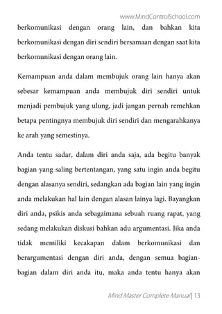 www.MindControlSchool.com
Mind Master Complete Manual | 13
berkomunikasi dengan orang lain, dan bahkan kita
berkomunikasi dengan diri sendiri bersamaan dengan saat kita
berkomunikasi dengan orang lain.
Kemampuan anda dalam membujuk orang lain hanya akan
sebesar kemampuan anda membujuk diri sendiri untuk
menjadi pembujuk yang ulung, jadi jangan pernah remehkan
betapa pentingnya membujuk diri sendiri dan mengarahkanya
ke arah yang semestinya.
Anda tentu sadar, dalam diri anda saja, ada begitu banyak
bagian yang saling bertentangan, yang satu ingin anda begitu
dengan alasanya sendiri, sedangkan ada bagian lain yang ingin
anda melakukan hal lain dengan alasan lainya lagi. Bayangkan
diri anda, psikis anda sebagaimana sebuah ruang rapat, yang
sedang melakukan diskusi bahkan adu argumentasi. Jika anda
tidak memiliki kecakapan dalam berkomunikasi dan
berargumentasi dengan diri anda, dengan semua bagian-
bagian dalam diri anda itu, maka anda tentu hanya akan
 