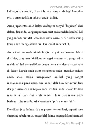 www.MindControlSchool.com
Mind Master Complete Manual | 14
kebingungan sendiri, tidak tahu apa yang anda inginkan, dan
selalu tersesat dalam pikiran anda sendiri.
Anda juga tentu sadar, kalau ada begitu banyak “bujukan” dari
dalam diri anda, yang ingin membuat anda melakukan hal-hal
yang anda tahu tidak sebaiknya anda lakukan, dan anda sering
kewalahan mengalahkan bujukan-bujukan tersebut.
Anda tentu mengalami ada begitu banyak suara-suara dalam
diri kita, yang membisikkan berbagai macam hal, yang sering
malah hal-hal menyakitkan. Anda tentu mendengar ada suara
di dalam kepala anda yang menghujat anda, menakut-nakuti
anda, atau malah mengatakan hal-hal yang sangat
menyakitkan pada anda. Jika anda tidak bisa berkomunikasi
dengan suara dalam kepala anda sendiri, anda adalah korban
manipulasi dari diri anda sendiri, lalu bagaimana anda
berharap bisa membujuk dan memanipulasi orang lain?
Demikian juga halnya dalam proses komunikasi, seperti saya
singgung sebelumnya, anda tidak hanya mengadakan interaksi
 