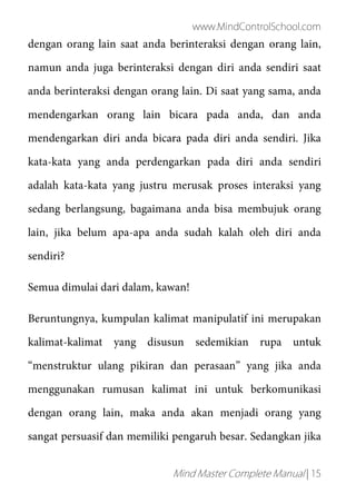 www.MindControlSchool.com
Mind Master Complete Manual | 15
dengan orang lain saat anda berinteraksi dengan orang lain,
namun anda juga berinteraksi dengan diri anda sendiri saat
anda berinteraksi dengan orang lain. Di saat yang sama, anda
mendengarkan orang lain bicara pada anda, dan anda
mendengarkan diri anda bicara pada diri anda sendiri. Jika
kata-kata yang anda perdengarkan pada diri anda sendiri
adalah kata-kata yang justru merusak proses interaksi yang
sedang berlangsung, bagaimana anda bisa membujuk orang
lain, jika belum apa-apa anda sudah kalah oleh diri anda
sendiri?
Semua dimulai dari dalam, kawan!
Beruntungnya, kumpulan kalimat manipulatif ini merupakan
kalimat-kalimat yang disusun sedemikian rupa untuk
“menstruktur ulang pikiran dan perasaan” yang jika anda
menggunakan rumusan kalimat ini untuk berkomunikasi
dengan orang lain, maka anda akan menjadi orang yang
sangat persuasif dan memiliki pengaruh besar. Sedangkan jika
 
