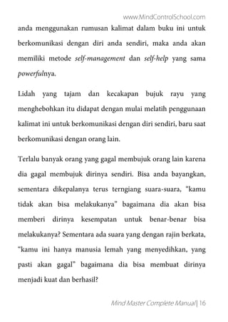 www.MindControlSchool.com
Mind Master Complete Manual | 16
anda menggunakan rumusan kalimat dalam buku ini untuk
berkomunikasi dengan diri anda sendiri, maka anda akan
memiliki metode self-management dan self-help yang sama
powerfulnya.
Lidah yang tajam dan kecakapan bujuk rayu yang
menghebohkan itu didapat dengan mulai melatih penggunaan
kalimat ini untuk berkomunikasi dengan diri sendiri, baru saat
berkomunikasi dengan orang lain.
Terlalu banyak orang yang gagal membujuk orang lain karena
dia gagal membujuk dirinya sendiri. Bisa anda bayangkan,
sementara dikepalanya terus terngiang suara-suara, “kamu
tidak akan bisa melakukanya” bagaimana dia akan bisa
memberi dirinya kesempatan untuk benar-benar bisa
melakukanya? Sementara ada suara yang dengan rajin berkata,
“kamu ini hanya manusia lemah yang menyedihkan, yang
pasti akan gagal” bagaimana dia bisa membuat dirinya
menjadi kuat dan berhasil?
 