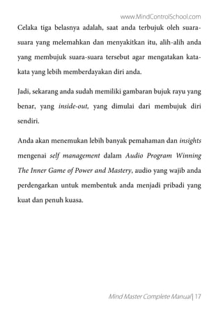 www.MindControlSchool.com
Mind Master Complete Manual | 17
Celaka tiga belasnya adalah, saat anda terbujuk oleh suara-
suara yang melemahkan dan menyakitkan itu, alih-alih anda
yang membujuk suara-suara tersebut agar mengatakan kata-
kata yang lebih memberdayakan diri anda.
Jadi, sekarang anda sudah memiliki gambaran bujuk rayu yang
benar, yang inside-out, yang dimulai dari membujuk diri
sendiri.
Anda akan menemukan lebih banyak pemahaman dan insights
mengenai self management dalam Audio Program Winning
The Inner Game of Power and Mastery, audio yang wajib anda
perdengarkan untuk membentuk anda menjadi pribadi yang
kuat dan penuh kuasa.
 