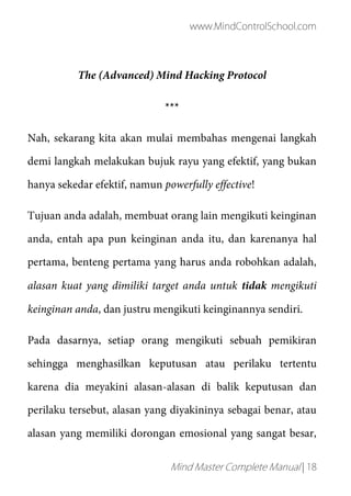 www.MindControlSchool.com
Mind Master Complete Manual | 18
The (Advanced) Mind Hacking Protocol
***
Nah, sekarang kita akan mulai membahas mengenai langkah
demi langkah melakukan bujuk rayu yang efektif, yang bukan
hanya sekedar efektif, namun powerfully effective!
Tujuan anda adalah, membuat orang lain mengikuti keinginan
anda, entah apa pun keinginan anda itu, dan karenanya hal
pertama, benteng pertama yang harus anda robohkan adalah,
alasan kuat yang dimiliki target anda untuk tidak mengikuti
keinginan anda, dan justru mengikuti keinginannya sendiri.
Pada dasarnya, setiap orang mengikuti sebuah pemikiran
sehingga menghasilkan keputusan atau perilaku tertentu
karena dia meyakini alasan-alasan di balik keputusan dan
perilaku tersebut, alasan yang diyakininya sebagai benar, atau
alasan yang memiliki dorongan emosional yang sangat besar,
 