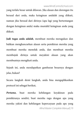 www.MindControlSchool.com
Mind Master Complete Manual | 19
yang terlalu besar untuk dilawan. Jika alasan dan dorongan itu
berasal dari anda, maka keinginan andalah yang diikuti,
namun jika berasal dari dirinya (apa lagi yang bertentangan
dengan keinginan anda) maka mustahil keinginan anda yang
diikuti.
Jadi tugas anda adalah, membuat mereka meragukan dan
bahkan menghancurkan alasan serta pemikiran mereka yang
membuat mereka menolak anda, dan membuat mereka
membujuk dirinya untuk meyakini alasan yang akan
membuatnya mengikuti anda.
Sejauh ini, anda mendapatkan gambaran besarnya dengan
jelas, bukan?
Secara langkah demi langkah, anda bisa mengaplikasikan
protocol ini sebagai berikut,
Pertama, buat mereka kehilangan keyakinan pada
pemikiranya sendiri, buat mereka ragu dengan apa yang
mereka yakini dan kehilangan kepercayaan pada apa yang
 
