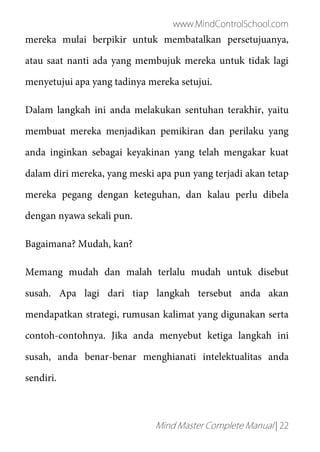 www.MindControlSchool.com
Mind Master Complete Manual | 22
mereka mulai berpikir untuk membatalkan persetujuanya,
atau saat nanti ada yang membujuk mereka untuk tidak lagi
menyetujui apa yang tadinya mereka setujui.
Dalam langkah ini anda melakukan sentuhan terakhir, yaitu
membuat mereka menjadikan pemikiran dan perilaku yang
anda inginkan sebagai keyakinan yang telah mengakar kuat
dalam diri mereka, yang meski apa pun yang terjadi akan tetap
mereka pegang dengan keteguhan, dan kalau perlu dibela
dengan nyawa sekali pun.
Bagaimana? Mudah, kan?
Memang mudah dan malah terlalu mudah untuk disebut
susah. Apa lagi dari tiap langkah tersebut anda akan
mendapatkan strategi, rumusan kalimat yang digunakan serta
contoh-contohnya. Jika anda menyebut ketiga langkah ini
susah, anda benar-benar menghianati intelektualitas anda
sendiri.
 