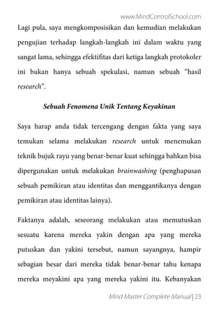 www.MindControlSchool.com
Mind Master Complete Manual | 23
Lagi pula, saya mengkomposisikan dan kemudian melakukan
pengujian terhadap langkah-langkah ini dalam waktu yang
sangat lama, sehingga efektifitas dari ketiga langkah protokoler
ini bukan hanya sebuah spekulasi, namun sebuah “hasil
research”.
Sebuah Fenomena Unik Tentang Keyakinan
Saya harap anda tidak tercengang dengan fakta yang saya
temukan selama melakukan research untuk menemukan
teknik bujuk rayu yang benar-benar kuat sehingga bahkan bisa
dipergunakan untuk melakukan brainwashing (penghapusan
sebuah pemikiran atau identitas dan menggantikanya dengan
pemikiran atau identitas lainya).
Faktanya adalah, seseorang melakukan atau memutuskan
sesuatu karena mereka yakin dengan apa yang mereka
putuskan dan yakini tersebut, namun sayangnya, hampir
sebagian besar dari mereka tidak benar-benar tahu kenapa
mereka meyakini apa yang mereka yakini itu. Kebanyakan
 