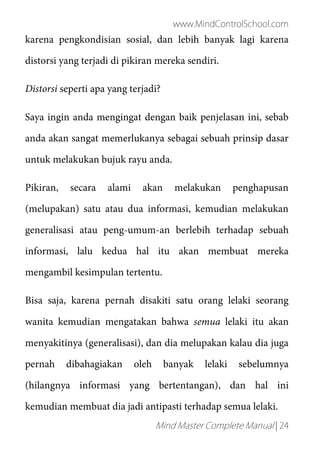 www.MindControlSchool.com
Mind Master Complete Manual | 24
karena pengkondisian sosial, dan lebih banyak lagi karena
distorsi yang terjadi di pikiran mereka sendiri.
Distorsi seperti apa yang terjadi?
Saya ingin anda mengingat dengan baik penjelasan ini, sebab
anda akan sangat memerlukanya sebagai sebuah prinsip dasar
untuk melakukan bujuk rayu anda.
Pikiran, secara alami akan melakukan penghapusan
(melupakan) satu atau dua informasi, kemudian melakukan
generalisasi atau peng-umum-an berlebih terhadap sebuah
informasi, lalu kedua hal itu akan membuat mereka
mengambil kesimpulan tertentu.
Bisa saja, karena pernah disakiti satu orang lelaki seorang
wanita kemudian mengatakan bahwa semua lelaki itu akan
menyakitinya (generalisasi), dan dia melupakan kalau dia juga
pernah dibahagiakan oleh banyak lelaki sebelumnya
(hilangnya informasi yang bertentangan), dan hal ini
kemudian membuat dia jadi antipasti terhadap semua lelaki.
 