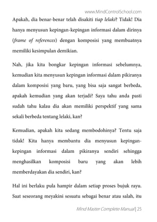 www.MindControlSchool.com
Mind Master Complete Manual | 25
Apakah, dia benar-benar telah disakiti tiap lelaki? Tidak! Dia
hanya menyusun kepingan-kepingan informasi dalam dirinya
(frame of references) dengan komposisi yang membuatnya
memiliki kesimpulan demikian.
Nah, jika kita bongkar kepingan informasi sebelumnya,
kemudian kita menyusun kepingan informasi dalam pikiranya
dalam komposisi yang baru, yang bisa saja sangat berbeda,
apakah kemudian yang akan terjadi? Saya tahu anda pasti
sudah tahu kalau dia akan memiliki perspektif yang sama
sekali berbeda tentang lelaki, kan?
Kemudian, apakah kita sedang membodohinya? Tentu saja
tidak! Kita hanya membantu dia menyusun kepingan-
kepingan informasi dalam pikiranya sendiri sehingga
menghasilkan komposisi baru yang akan lebih
memberdayakan dia sendiri, kan?
Hal ini berlaku pula hampir dalam setiap proses bujuk rayu.
Saat seseorang meyakini sesuatu sebagai benar atau salah, itu
 