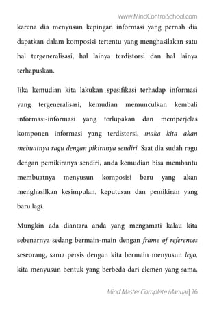 www.MindControlSchool.com
Mind Master Complete Manual | 26
karena dia menyusun kepingan informasi yang pernah dia
dapatkan dalam komposisi tertentu yang menghasilakan satu
hal tergeneralisasi, hal lainya terdistorsi dan hal lainya
terhapuskan.
Jika kemudian kita lakukan spesifikasi terhadap informasi
yang tergeneralisasi, kemudian memunculkan kembali
informasi-informasi yang terlupakan dan memperjelas
komponen informasi yang terdistorsi, maka kita akan
mebuatnya ragu dengan pikiranya sendiri. Saat dia sudah ragu
dengan pemikiranya sendiri, anda kemudian bisa membantu
membuatnya menyusun komposisi baru yang akan
menghasilkan kesimpulan, keputusan dan pemikiran yang
baru lagi.
Mungkin ada diantara anda yang mengamati kalau kita
sebenarnya sedang bermain-main dengan frame of references
seseorang, sama persis dengan kita bermain menyusun lego,
kita menyusun bentuk yang berbeda dari elemen yang sama,
 
