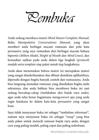Mind Master Complete Manual | i
Pembuka
Anda sedang membaca materi Mind Master Complete Manual,
Buku Manipulative Conversations Manual, yang akan
memberi anda berbagai macam rumusan dan pola kata
persuasive yang saya rumuskan dari berbagai macam bahasa
hipnotis (Milton Model, Sleight of Mouth dan Mind Lines), dan
kemudian sajikan pada anda dalam tiga langkah (protocol)
mudah serta template siap pakai untuk tiap langkahnya.
Anda akan menemukan bahwa materi ini merupakan materi
yang sangat disederhanakan dan dibuat demikian aplikatifnya,
dipenuhi dengan begitu banyak contoh dan rumusanya. Anda
bisa langsung memakai rumusan yang disediakan begitu anda
selesainya, dan anda bahkan bisa membawa buku ini saat
sedang bercakap-cakap (melakukan aksi bujuk rayu anda),
agar anda tahu benar bagaimana mengconvert apa yang anda
ingin katakana ke dalam kata-kata persuasive yang sangat
kuat.
Saya tidak menyusun buku ini sebagai “tambahan informasi”,
namun saya menyusun buku ini sebagai “resep” yang bisa
anda pakai untuk meracik ramuan bujuk rayu anda, dengan
cara yang paling mudah, paling cepat dan paling sederhana.
 