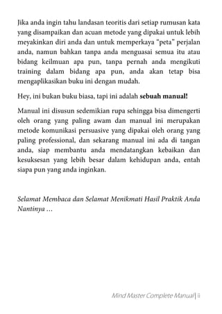 Mind Master Complete Manual | ii
Jika anda ingin tahu landasan teoritis dari setiap rumusan kata
yang disampaikan dan acuan metode yang dipakai untuk lebih
meyakinkan diri anda dan untuk memperkaya “peta” perjalan
anda, namun bahkan tanpa anda menguasai semua itu atau
bidang keilmuan apa pun, tanpa pernah anda mengikuti
training dalam bidang apa pun, anda akan tetap bisa
mengaplikasikan buku ini dengan mudah.
Hey, ini bukan buku biasa, tapi ini adalah sebuah manual!
Manual ini disusun sedemikian rupa sehingga bisa dimengerti
oleh orang yang paling awam dan manual ini merupakan
metode komunikasi persuasive yang dipakai oleh orang yang
paling professional, dan sekarang manual ini ada di tangan
anda, siap membantu anda mendatangkan kebaikan dan
kesuksesan yang lebih besar dalam kehidupan anda, entah
siapa pun yang anda inginkan.
Selamat Membaca dan Selamat Menikmati Hasil Praktik Anda
Nantinya …
 