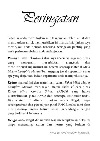 Mind Master Complete Manual | iii
Peringatan
Sebelum anda memutuskan untuk membaca lebih lanjut dan
memutuskan untuk mempraktikan isi manual ini, ijinkan saya
membekali anda dengan beberapa peringatan penting yang
anda perlukan sebelum anda melanjutkan.
Pertama, saya tekankan kalau saya (bersama segenap pihak
yang menyusun, menerbitkan, mencetak dan
mendistribusikan) manual ini beserta segenap material Mind
Master Complete Manual bertanggung jawab sepenuhnya atas
apa yang diajarkan, bukan bagaimana anda mempraktikanya.
Kedua, manual ini dan materi lain dalam Paket Mind Master
Complete Manual merupakan materi eksklusif dari pihak
Raven Mind Control School (RMCS) yang hanya
didistribusikan pihak RMCS dan beberapa distributor resmi.
Jika materi ini disebar luaskan secara illegal, tanpa
sepengetahuan dan persetujuan pihak RMCS, maka kami akan
memprosesnya secara hukum sesuai perundang-undangan
yang berlaku di Indonesia.
Ketiga, anda sangat diharapkan bisa menerapkan isi buku ini
tanpa menentang aturan dan norma yang berlaku di
 