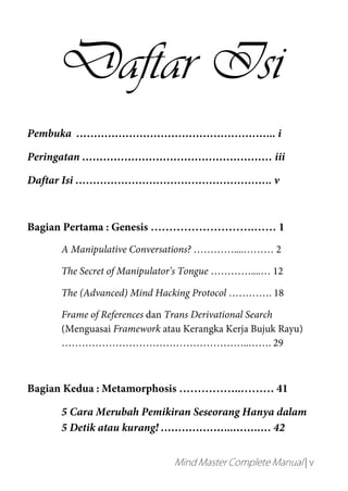 Mind Master Complete Manual | v
Daftar Isi
Pembuka ………………………………………………... i
Peringatan ……………………………………………… iii
Daftar Isi ……………………………………………….. v
Bagian Pertama : Genesis ……………………….…… 1
A Manipulative Conversations? …………....……… 2
The Secret of Manipulator’s Tongue …………....… 12
The (Advanced) Mind Hacking Protocol …………. 18
Frame of References dan Trans Derivational Search
(Menguasai Framework atau Kerangka Kerja Bujuk Rayu)
………………………………………………..……. 29
Bagian Kedua : Metamorphosis ……………..……… 41
5 Cara Merubah Pemikiran Seseorang Hanya dalam
5 Detik atau kurang! ………………...…….…. 42
 