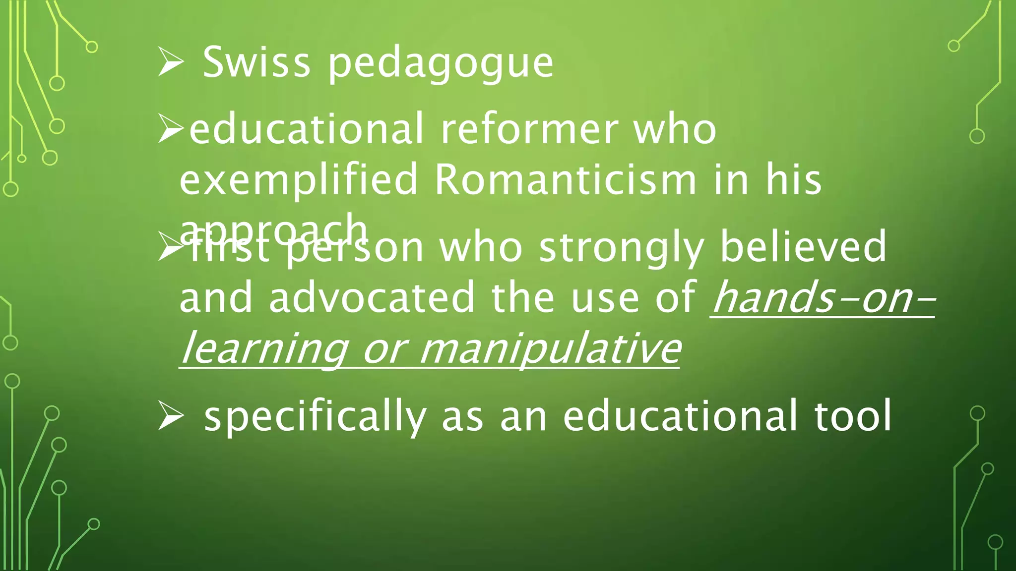  Swiss pedagogue
educational reformer who
exemplified Romanticism in his
approachfirst person who strongly believed
and advocated the use of hands-on-
learning or manipulative
 specifically as an educational tool
 