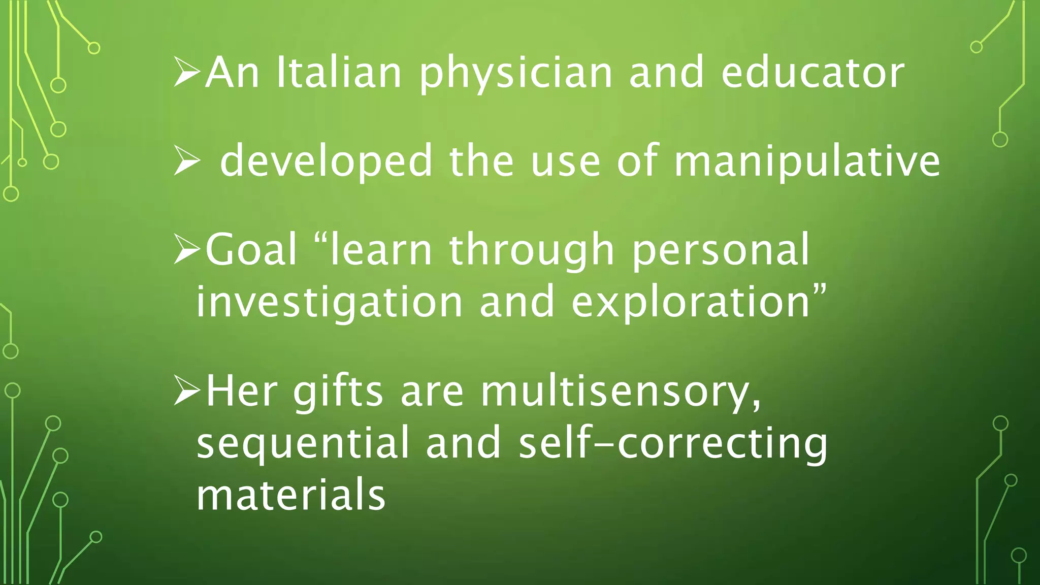 An Italian physician and educator
 developed the use of manipulative
Goal “learn through personal
investigation and exploration”
Her gifts are multisensory,
sequential and self-correcting
materials
 
