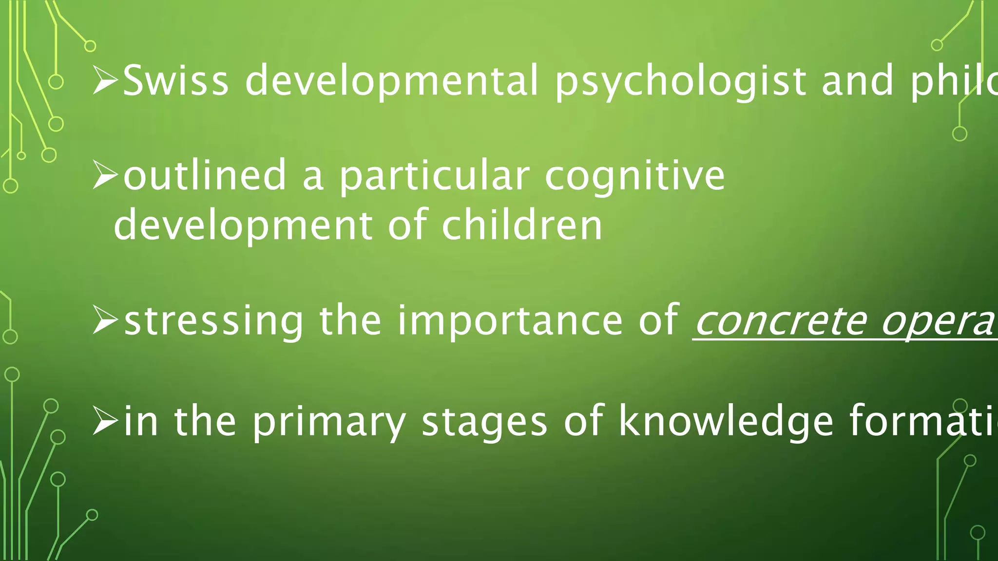Swiss developmental psychologist and philo
outlined a particular cognitive
development of children
stressing the importance of concrete operat
in the primary stages of knowledge formatio
 