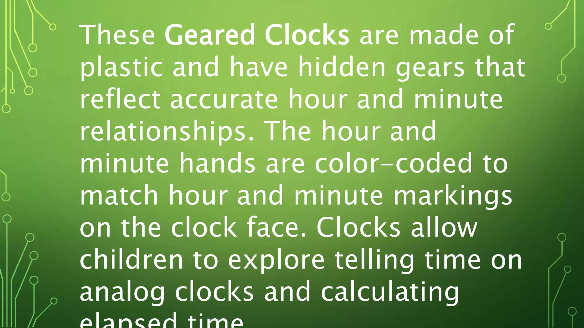 These Geared Clocks are made of
plastic and have hidden gears that
reflect accurate hour and minute
relationships. The hour and
minute hands are color-coded to
match hour and minute markings
on the clock face. Clocks allow
children to explore telling time on
analog clocks and calculating
 