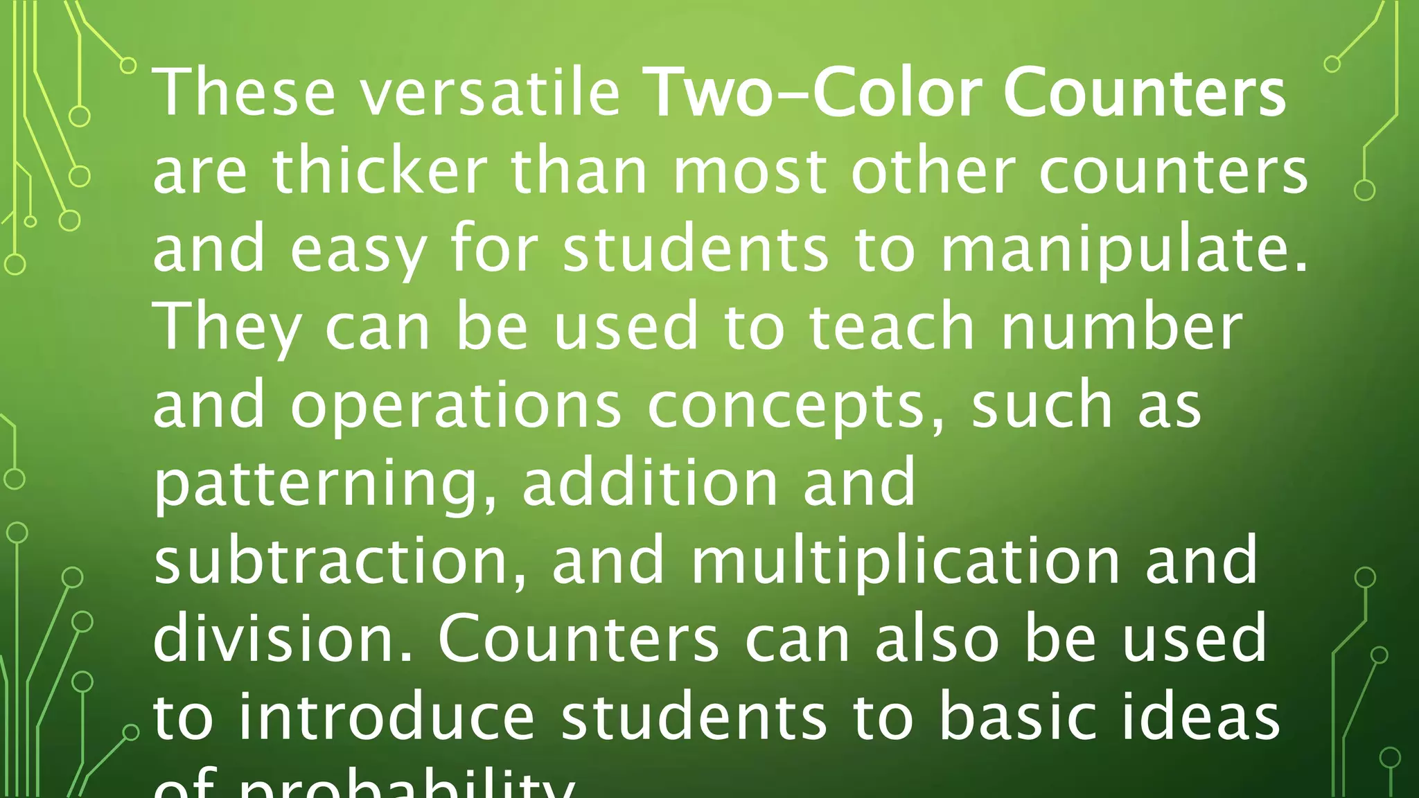 These versatile Two-Color Counters
are thicker than most other counters
and easy for students to manipulate.
They can be used to teach number
and operations concepts, such as
patterning, addition and
subtraction, and multiplication and
division. Counters can also be used
to introduce students to basic ideas
 
