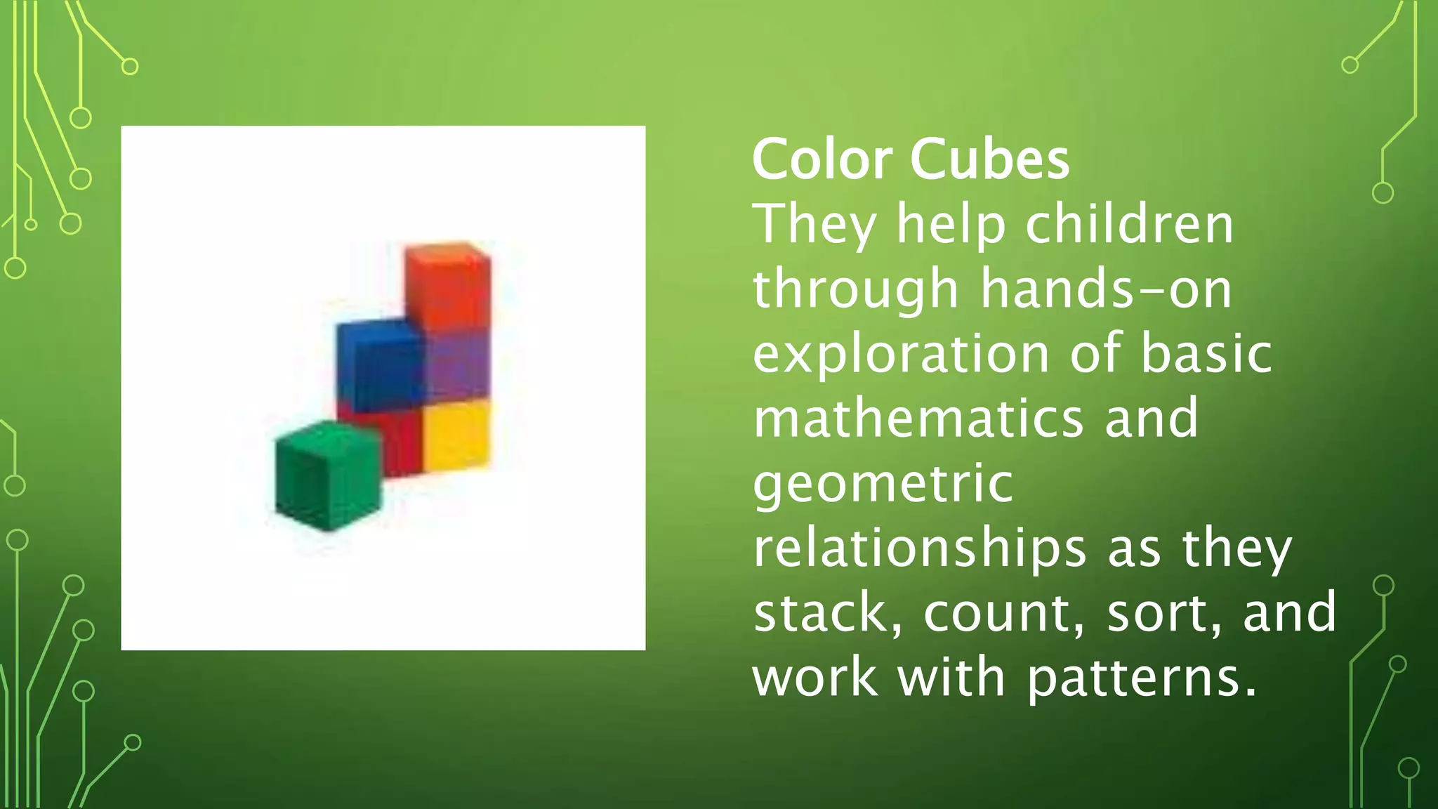 Color Cubes
They help children
through hands-on
exploration of basic
mathematics and
geometric
relationships as they
stack, count, sort, and
work with patterns.
 