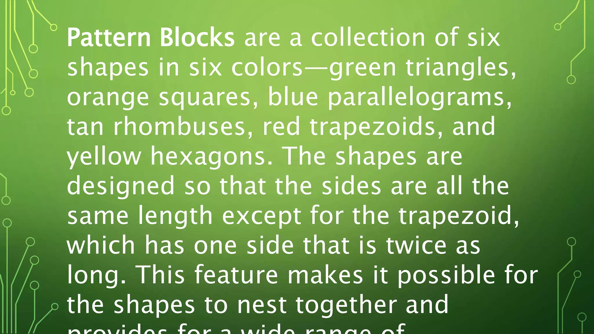 Pattern Blocks are a collection of six
shapes in six colors—green triangles,
orange squares, blue parallelograms,
tan rhombuses, red trapezoids, and
yellow hexagons. The shapes are
designed so that the sides are all the
same length except for the trapezoid,
which has one side that is twice as
long. This feature makes it possible for
the shapes to nest together and
 