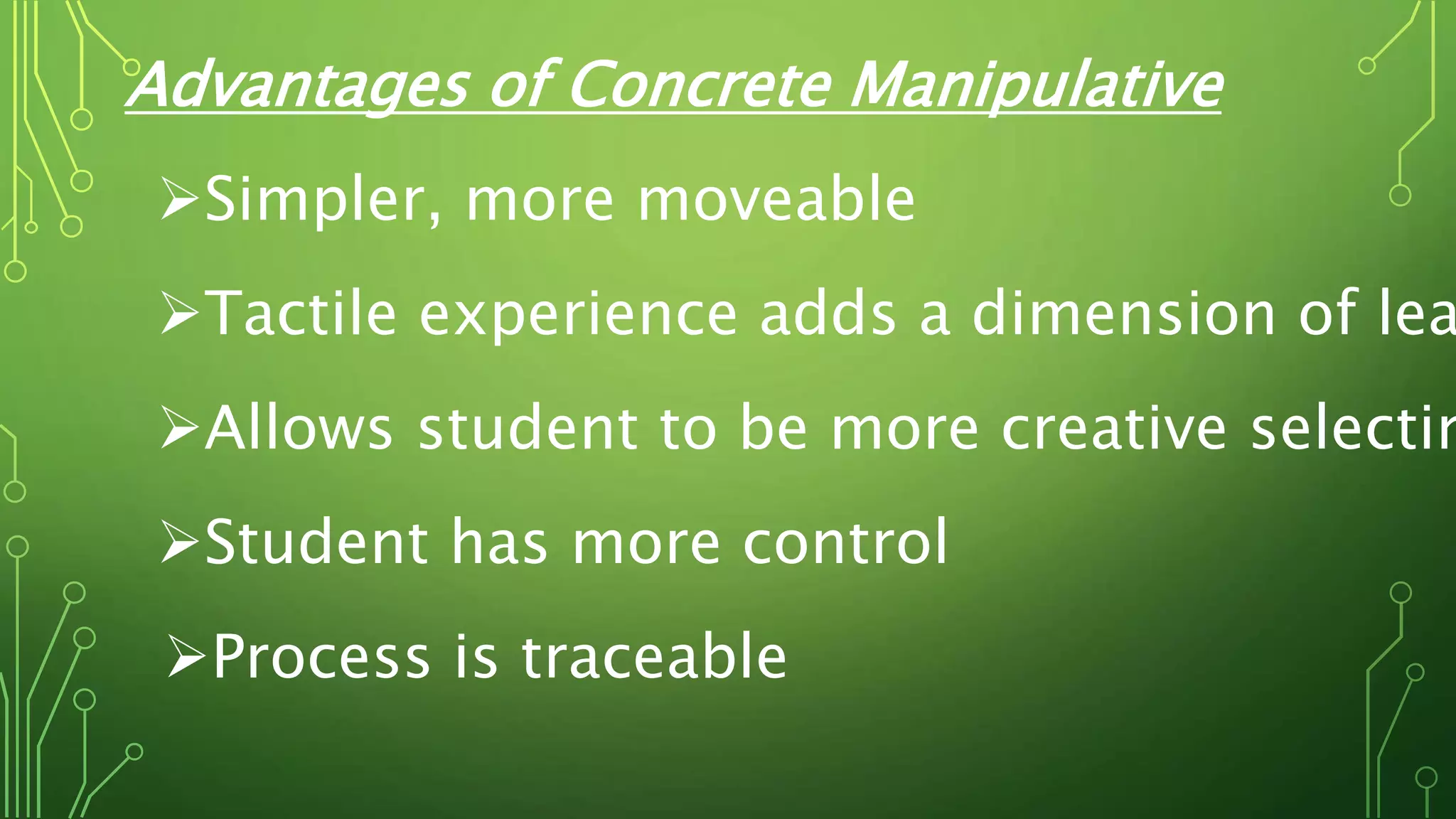 Advantages of Concrete Manipulative
Simpler, more moveable
Tactile experience adds a dimension of lea
Allows student to be more creative selectin
Student has more control
Process is traceable
 