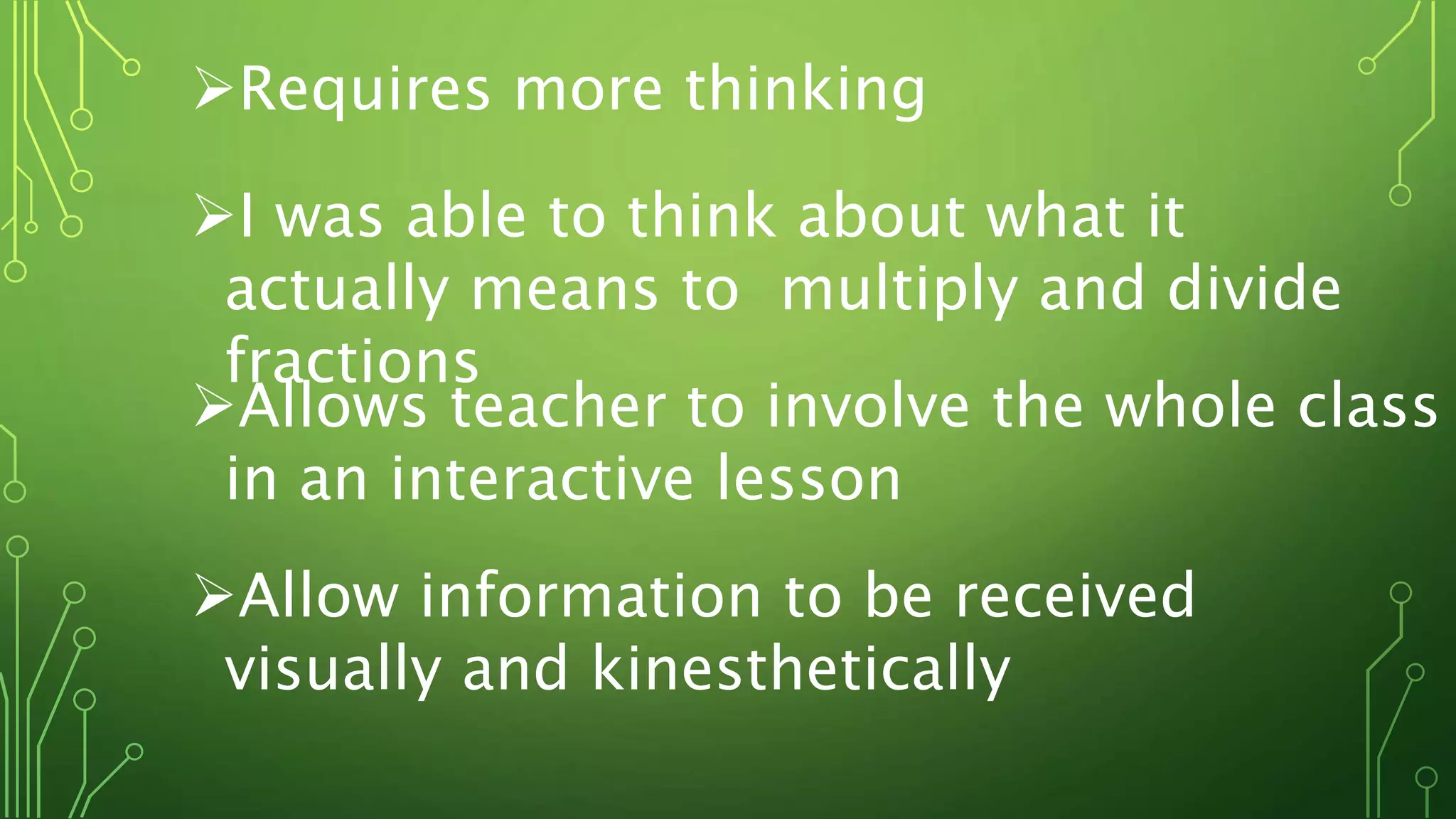Requires more thinking
I was able to think about what it
actually means to multiply and divide
fractions
Allows teacher to involve the whole class
in an interactive lesson
Allow information to be received
visually and kinesthetically
 