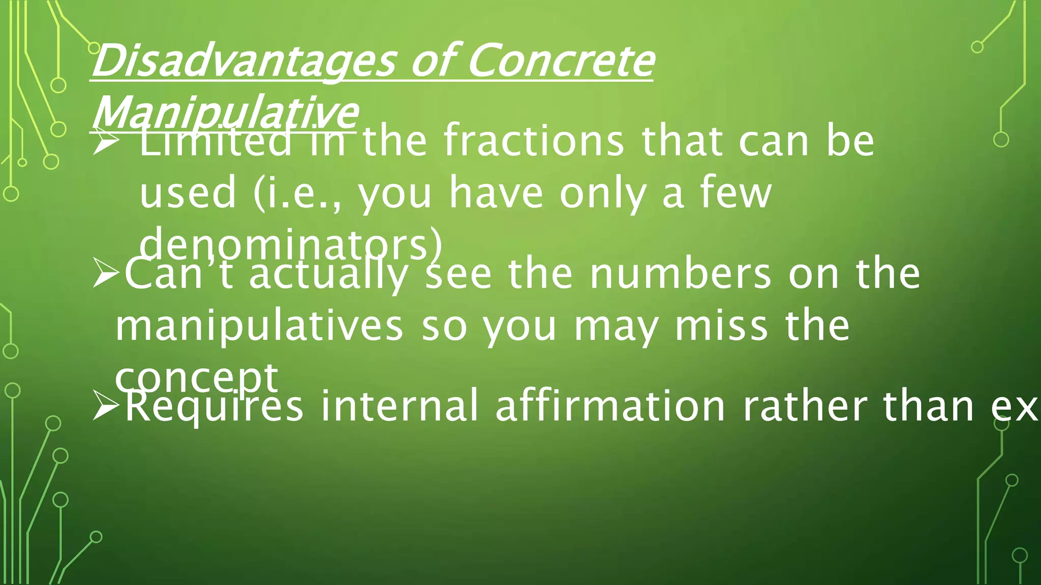 Disadvantages of Concrete
Manipulative
 Limited in the fractions that can be
used (i.e., you have only a few
denominators)
Can’t actually see the numbers on the
manipulatives so you may miss the
concept
Requires internal affirmation rather than ext
 
