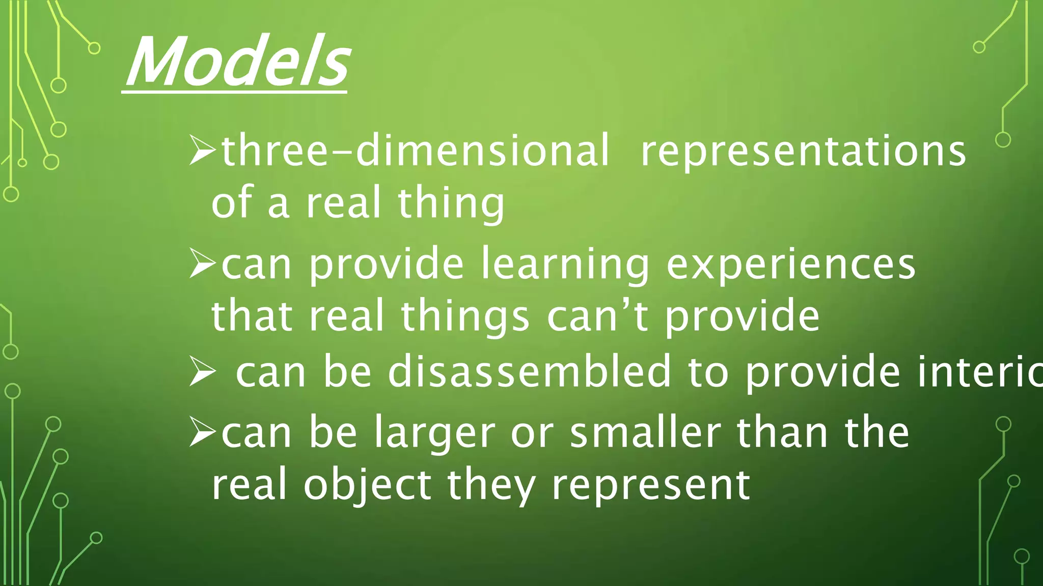 Models
three-dimensional representations
of a real thing
can provide learning experiences
that real things can’t provide
 can be disassembled to provide interio
can be larger or smaller than the
real object they represent
 