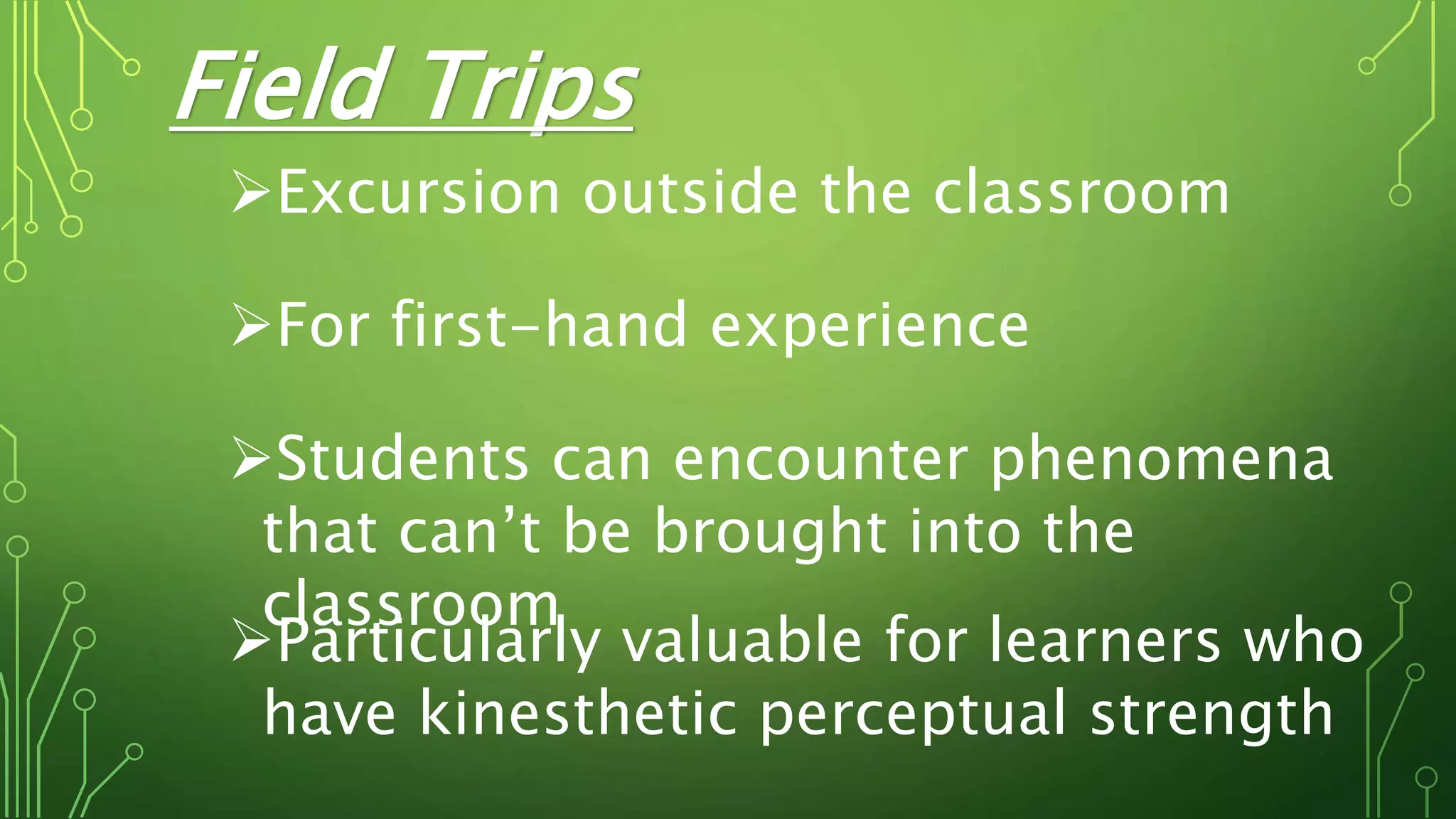 Field Trips
Excursion outside the classroom
For first-hand experience
Students can encounter phenomena
that can’t be brought into the
classroom
Particularly valuable for learners who
have kinesthetic perceptual strength
 