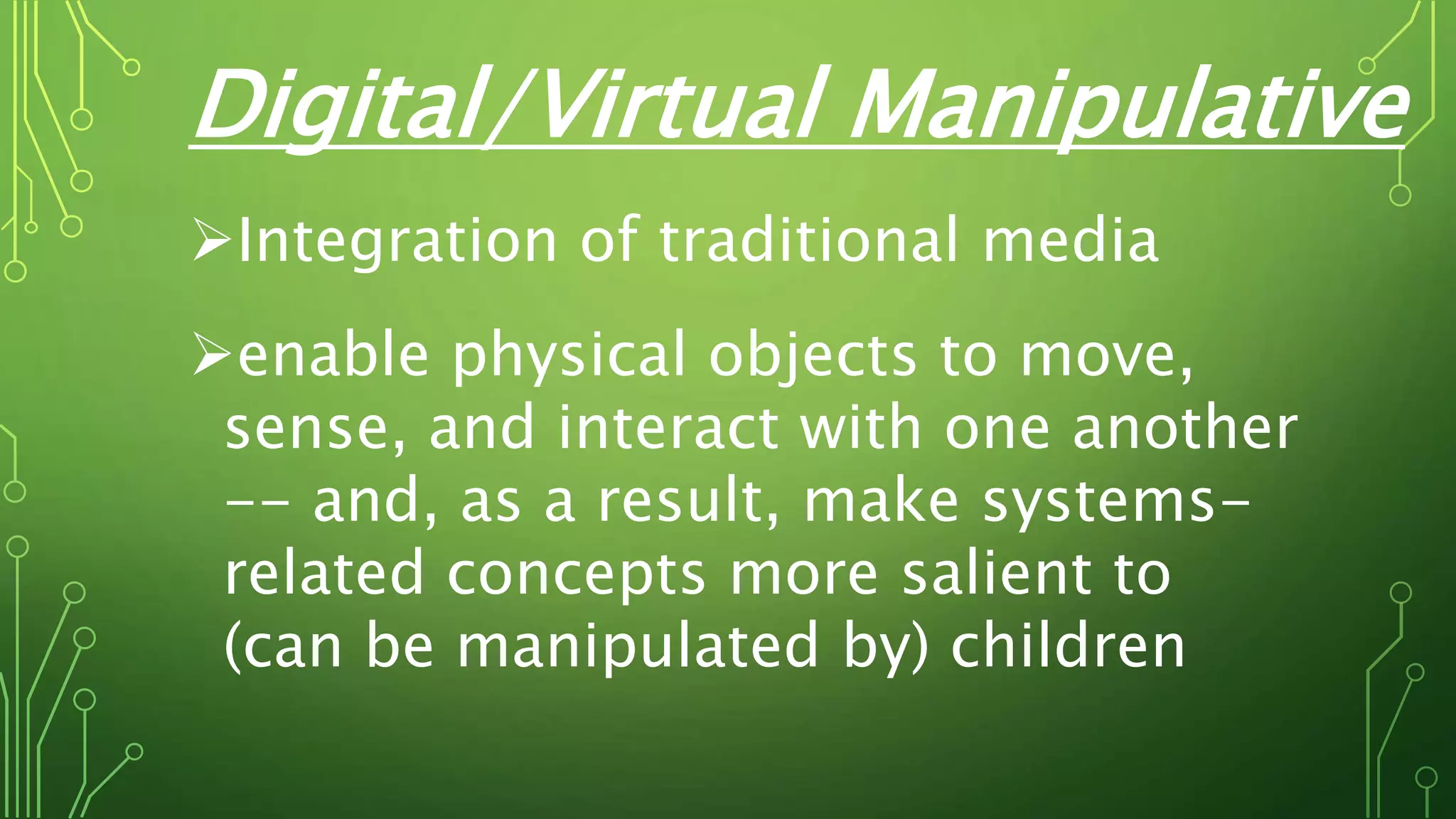 Digital/Virtual Manipulative
Integration of traditional media
enable physical objects to move,
sense, and interact with one another
-- and, as a result, make systems-
related concepts more salient to
(can be manipulated by) children
 