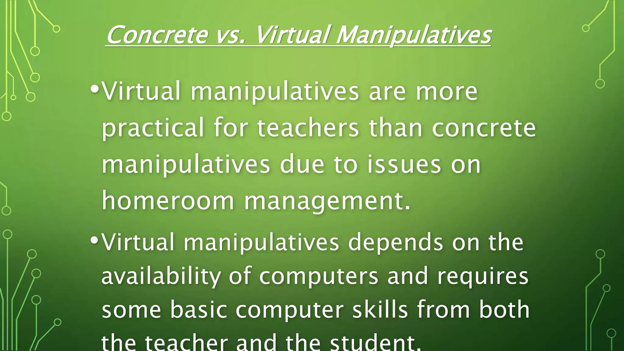 Concrete vs. Virtual Manipulatives
•Virtual manipulatives are more
practical for teachers than concrete
manipulatives due to issues on
homeroom management.
•Virtual manipulatives depends on the
availability of computers and requires
some basic computer skills from both
 