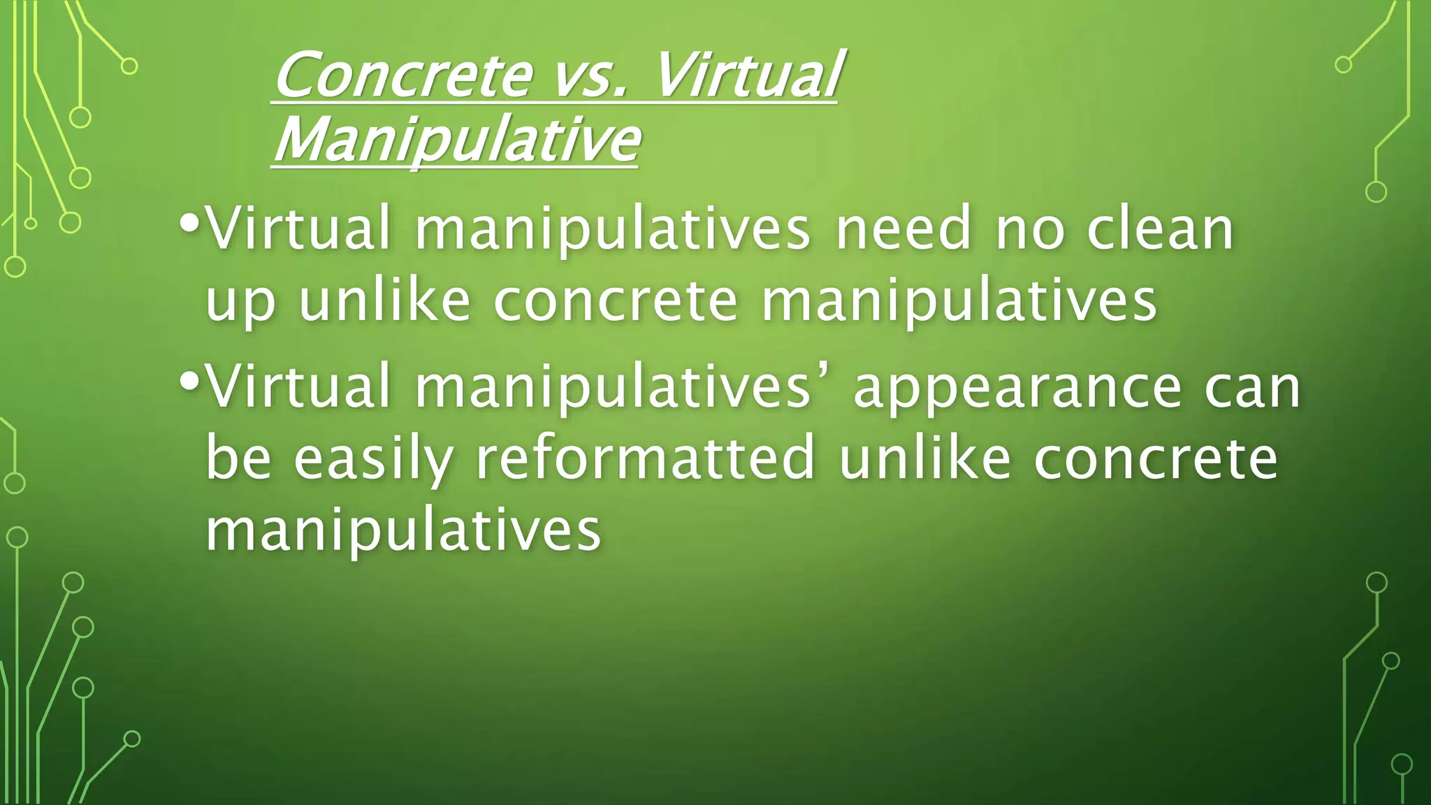Concrete vs. Virtual
Manipulative
•Virtual manipulatives need no clean
up unlike concrete manipulatives
•Virtual manipulatives’ appearance can
be easily reformatted unlike concrete
manipulatives
 
