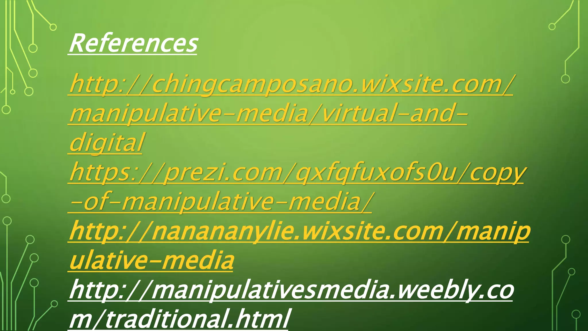 References
http://chingcamposano.wixsite.com/
manipulative-media/virtual-and-
digital
https://prezi.com/qxfqfuxofs0u/copy
-of-manipulative-media/
http://nanananylie.wixsite.com/manip
ulative-media
http://manipulativesmedia.weebly.co
m/traditional.html
 