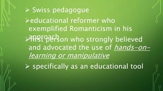  Swiss pedagogue
educational reformer who
exemplified Romanticism in his
approachfirst person who strongly believed
and advocated the use of hands-on-
learning or manipulative
 specifically as an educational tool
 