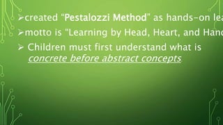 created “Pestalozzi Method” as hands-on lea
motto is “Learning by Head, Heart, and Hand
 Children must first understand what is
concrete before abstract concepts.
 