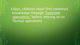 Says, children must first construct
knowledge through “concrete
operations” before moving on to
“formal operations
 