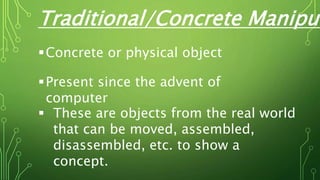 Traditional/Concrete Manipul
Concrete or physical object
Present since the advent of
computer
 These are objects from the real world
that can be moved, assembled,
disassembled, etc. to show a
concept.
 
