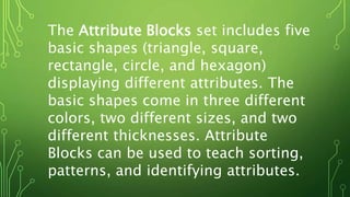 The Attribute Blocks set includes five
basic shapes (triangle, square,
rectangle, circle, and hexagon)
displaying different attributes. The
basic shapes come in three different
colors, two different sizes, and two
different thicknesses. Attribute
Blocks can be used to teach sorting,
patterns, and identifying attributes.
 