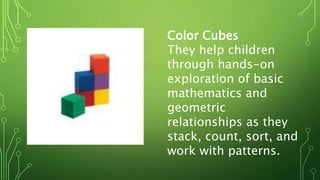 Color Cubes
They help children
through hands-on
exploration of basic
mathematics and
geometric
relationships as they
stack, count, sort, and
work with patterns.
 