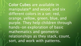 Color Cubes are available in
manipulate® and wood, and six
different colors in a set: red,
orange, yellow, green, blue, and
purple. They help children through
hands-on exploration of basic
mathematics and geometric
relationships as they stack, count,
sort, and work with patterns.
 