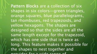 Pattern Blocks are a collection of six
shapes in six colors—green triangles,
orange squares, blue parallelograms,
tan rhombuses, red trapezoids, and
yellow hexagons. The shapes are
designed so that the sides are all the
same length except for the trapezoid,
which has one side that is twice as
long. This feature makes it possible for
the shapes to nest together and
 