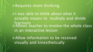 Requires more thinking
I was able to think about what it
actually means to multiply and divide
fractions
Allows teacher to involve the whole class
in an interactive lesson
Allow information to be received
visually and kinesthetically
 