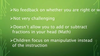 No feedback on whether you are right or wr
Not very challenging
Doesn’t allow you to add or subtract
fractions in your head (Math)
Children focus on manipulative instead
of the instruction
 