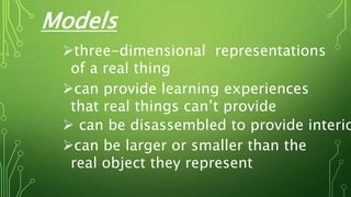 Models
three-dimensional representations
of a real thing
can provide learning experiences
that real things can’t provide
 can be disassembled to provide interio
can be larger or smaller than the
real object they represent
 